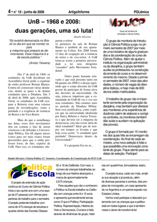 4 - n° 10 - junho de 2008                              Artigo/Informe                                                       POLêmica

                  UnB – 1968 e 2008:
      duas gerações, uma só luta!                                                                          Grupo de monitoria de
                                                                                                       Introdução à Ciência Política
                                                            Danilo Silvestre
“Só existirá democracia no Bra-            garam a retirar                                   O grupo de monitoria de Introdu-
sil no dia em que se montar no             os pertences da sala de Roman                  ção à Ciência Política surgiu no pri-
              país                         Blanco e também de seu aparta-                 meiro semestre de 2007 por meio
 a máquina que prepara as de-              mento na Colina. Em 2008 foram                 de uma iniciativa de alguns graduan-
 mocracias. Essa máquina é a               13 dias de ocupação até a renúncia
                                                                                          dos e da coordenação do curso de
       da escola pública.”                 do reitor e do vice-reitor. A UnB
                                           torna-se assim a primeira universi-            Ciência Política. Além de ajudar o
                   (Anísio Teixeira)       dade a ter seus dirigentes                     instituto na organização administrati-
                                           “cassados” pelo Movimento Estu-                va da disciplina, o grupo também
                                           dantil.                                        auxilia os professores na construção
        Dia 1º de abril de 1968: os                                                       da ementa do curso e no desenvol-
estudantes da UnB decidiram em                      Outro ponto bastante rele-            vimento do mesmo. Desde o primei-
Assembléia Geral pedir a expulsão          vante e que está presente tanto em             ro semestre de 2007, inicio das ativi-
do então professor Roman Blanco.           68 quanto em 2008 é o desejo repri-
                                                                                          dades, o número de vagas da disci-
Contra ele constavam várias denún-         mido que o corpo discente da UnB
                                           possui de participar de forma ativa            plina triplicou, e hoje mais de 600
cias, dentre as quais a de delatar                                                        alunos estão matriculados.
estudantes para a Ditadura. Dia 3          das decisões da universidade. Ou
de abril de 2008: após Assembléia          seja, torna-se imperioso que a co-
                                           munidade da UnB dê vez e voz aos                  O trabalho do grupo não é impor-
Geral, os estudantes da UnB ocu-
pam a Reitoria com uma extensa             seus estudantes. Não estamos mais              tante somente pela organização da
pauta de reivindicações, como a            no período da Ditadura Militar.                disciplina, mas também por oferecer
paridade e a exigência de renúncia         Sem essa justificativa, como expli-            aos monitores uma experiência de
                                           car que na universidade idealizada             docência (além de elaborar e corrigir
do Reitor e do Vice-Reitor.
                                           por Darcy Ribeiro e Anísio Teixei-             os controles, os monitores também
        Mais do que a semelhança           ra e que deveria ser a máquina da              dão aulas e auxiliam na aplicação
nas datas, esses dois movimentos           democracia, esta não existe além do
                                                                                          das provas).
têm em comum o fato de serem               ideal estudantil? Ideal que de tem-
vitoriosos e de defender a Universi-       pos em tempos se levanta e que
dade Pública. Em 68 alguns meses           hoje ecoa assim: “o estudante quer               O grupo é formado por 15 monito-
(cinco para ser mais exato) foram          paridade! Democracia dentro da                 res dos quais três se encarregam da
percorridos para que o então pro-          Universidade!”                                 coordenação. Ao final de cada se-
fessor fosse, de fato, expulso da                                                         mestre, uma nova seleção é feita o
UnB. Para isso, os estudantes che-                  E a pergunta fica no ar...            que possibilita uma renovação cons-
                                                                                          tante do grupo. Fique atento para as
                                                                                          datas de seleção. Participe!
Danilo Silvestre: Ciência Política 11° Semestre. Coordenador de Comunicação do DCE-UnB


                                            02 e 18 da Ceilândia. Com isso, o            rias em quadrinhos, brincadeiras, teatro,
                                            número de crianças trabalhadas ao            etc.
                                            longo de sua história alcançaria a               O projeto busca, cada vez mais, ampli-
                                            marca de aproximadamente                     ar sua atuação e já produziu, além
   O projeto de extensão de ação            2.673 crianças.                              de diversas parcerias e sorrisos, dois pro-
contínua do Curso de Ciência Política         Para aqueles que não o conhecem,           jetos de monografia, um case apresenta-
inicia o seu quinto ano com uma equi-     o Política na Escola trabalha na Ceilân-       do na Argentina e um painel exposto nos
pe de 27 pessoas com ótimas pers-         dia com crianças entre 8 e 15 anos             Estados Unidos.
pectivas de trabalho para o semestre.     e apresenta quinzenalmente temas                   Venha você participar e descobrir jun-
O projeto pretende trabalhar com          como O que é Política, Participação            tamente com as crianças que a política
cerca de 473 crianças de terceiras e      Política, Representação, História do           está em todos lugares e que é também
quartas séries das Escolas Classes        Voto e Democracia. O ensino é feito            nosso o dever de transformá-la!
                                          através de dinâmicas de grupo, histó-
 