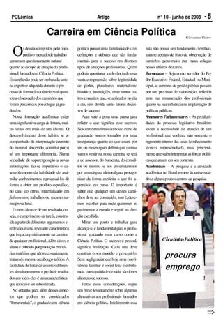POLêmica                                                Artigo                                 n° 10 - junho de 2008           -5

                         Carreira em Ciência Política                                                              Giovanna Victer



  O       s desafios impostos pelo com-
          petitivo mercado de trabalho
geram um questionamento natural
                                            política possui uma familiaridade com
                                            definições e debates que são funda-
                                            mentais para o sucesso em diversos
                                                                                        lista não possui um fundamento científico,
                                                                                        trata-se apenas de fruto da observação de
                                                                                        caminhos percorridos por meus colegas
quanto ao escopo de atuação do profis-      tipos de atuações profissionais. Quem       nesses últimos dez anos.
sional formado em Ciência Política.         poderia questionar a relevância de uma      Burocratas – Seja como servidor do Po-
Essa reflexão pode ser embasada tanto       vasta compreensão sobre legitimidade        der Executivo Federal, Estadual ou Muni-
na expertise adquirida durante o pro-       de poder, pluralismo, materialismo          cipal, as carreiras de gestão pública passam
cesso de formação do intelectual quan-      histórico, instituições, entre tantos ou-   por um processo de valorização, refletida
to na observação dos caminhos que           tros conceitos que, se aplicados no dia     tanto na remuneração dos profissionais
foram percorridos por colegas já gra-       a dia, sem dúvida serão fatores decisi-     quanto na sua influência na implantação de
duados.                                     vos de sucesso.                             políticas públicas.
   Nossa formação acadêmica exige              Aqui vale a pena uma pausa para          Assessores Parlamentares – As peculiari-
uma significativa carga de leitura, mui-    refletir o que significa esse sucesso.      dades do processo legislativo brasileiro
tas vezes em mais de um idioma. O           Nos semestres finais do nosso curso de      levam à necessidade de atuação de um
desenvolvimento desse hábito, se a-         graduação somos tomados por uma             profissional que conheça não somente o
companhado da interpretação coerente        insegurança quanto ao que estará por        regimento interno das casas (conhecimento
do material absorvido, constitui por si     vir, ou mesmo para definir qual camisa      técnico imprescindível), mas principal-
só um importante diferencial. Numa          vamos vestir na nossa carreira, se será     mente que saiba interpretar as forças políti-
sociedade de superexposição a novas         a do assessor, do burocrata, do consul-     cas que atuam em seu contexto.
informações, faz-se imperativo o de-        tor ou mesmo se nos enveredaremos           Acadêmicos – A pesquisa e a atividade
senvolvimento da habilidade de assi-        por uma disputa eleitoral para protago-     acadêmica no Brasil remete às universida-
milar conhecimentos e processá-los de       nizar da forma explícita o que foi a-       des e alguns poucos centros de pesquisa.
forma a obter um produto específico,        prendido no curso. O importante é




                                                                                                                                   Montagem : Leonardo Rodrigues
no caso do curso, materializado em          saber que qualquer um desses cami-
fichamentos, trabalhos ou mesmo nu-         nhos deve ser construído, isso é, deve-
ma prova final.                             mos escolher para onde queremos ir,
   O mero alcance de um resultado, ou       pavimentar a estrada e seguir na dire-
seja, o cumprimento da tarefa, constru-     ção escolhida.
ída a partir de diferentes argumentos e        Mirar um ponto e trabalhar para
reflexões é uma relevante característica    alcançá-lo é fundamental para o profis-
que impacta positivamente na carreira       sional graduado num curso como a
de qualquer profissional. Além disso, o     Ciência Política. O sucesso é pessoal,
aluno é cobrado por produção em vá-         significa realização. Cada um deve
rias matérias, que não necessariamente      construir o seu modelo e persegui-lo.
tratam do mesmo arcabouço teórico. A        Sem negligenciar que hoje uma convi-
facilidade de tratar de assuntos diferen-   vência familiar e social feliz e estrutu-
tes simultaneamente e produzir resulta-     rada, com qualidade de vida, são fortes
dos em todos eles é uma característica      alicerces de sucesso.
que não deve ser subestimada.                  Feitas essas considerações, segue
   No entanto, para além desses aspec-      um breve levantamento sobre algumas
tos que podem ser considerados              alternativas aos profissionais formados
“ferramentais”, o graduado em ciência       em ciência política. Infelizmente essa

                                                                                                                                 ⇒
 