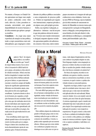 6 - n° 10 - junho de 2008                                    Artigo                                                    POLêmica


No entanto, a Europa e os Estado Uni-       dimento de políticas públicas associados    grupos encontram-se à margem de tudo que
dos apresentam um leque mais amplo          a uma compreensão do processo políti-       conhecemos como cidadania. Assim, seja
de centros conhecidos como think            co. Podem ser requisitados por organis-     na num PHD na Noruega, seja na implanta-
tanks, além de, é claro, possuírem re-      mos internacionais, empresas privadas e,    ção de infra-estrutura de saneamento no
nomadas universidade com grande             em alguns casos, pelo próprio governo.      interior do Maranhão ou mesmo numa ação
disponibilidade de recursos humanos e          Enfim, sua expertise é adequada, as      emergencial de vacinação em Bangladesh,
de infra-estrutura que apóiam a pesqui-     alternativas – inúmeras - mas há um pon-    temos a obrigação, como protagonistas na
sa científica.                              to que não podemos deixar de mencio-        nossa história, de zelar pelo direito à vida,
Consultores – Ao exigir uma maior           nar. Vivemos num mundo extremamen-          pela tolerância às diferenças e, conseqüente-
experiência de atuação na área política,    te desigual, enquanto algumas socieda-      mente, pela honestidade e pela ética.
tende a exigir características mais mul-    des apresentam padrões elevadíssimos
                                                                                        Giovanna Guiotti Testa Victer : Formada
tidisciplinares, que congregam o enten-     de consumo e bem estar, outros muitos       em Ciência Política pela UnB em 1998.




                                              Ética x Moral                                                         Mariana Dourado




  A
               palavra “ética”, de origem                                               mana, onde alguns freqüentadores não bus-
              grega (ethos), soa melhor                                                 cam conhecer sua própria religião ou seita.
              aos ouvidos que “moral”,                                                  Num linguajar simples: uma estagnação no
de origem latina (mores). Isso se deve                                                  processo evolutivo da ética ou moral social.
talvez à incansável e difícil tarefa do                                                 Que se sucedeu das grandes virtudes ensina-
povo grego, a de praticar a ética através                                               das e das buscas constantes em praticá-las?
de virtudes teorizadas. Afinal, uma luta                                                  Em busca da resposta, encontra-se um
heróica imaginária é sempre mais bela                                                   ambiente com guerra e miséria, concomi-
que uma luta efetiva bárbara realizada                                                  tante ao consumismo exacerbado, ao stress
por povos latinos, os quais tentavam         intelectual era um complemento do          e neuroses, no qual o ensino e a prática das
executar a moral em campos de batalha.       desenvolvimento prático da convivên-       virtudes tornam-se uma tarefa penosa.
Apesar de significados aparentemente         cia humana. Esses dois aspectos eram         Seguindo essa lógica, deduz-se que a situ-
diferentes nos dicionários atuais, estas     executados concomitantemente.              ação da sociedade numa vista macro, não é
duas palavras têm uma significação              Por mais difícil que pareça aos olhos   nada mais que a visão micro do indivíduo
semelhante. A primeira denota os deve-       do ser humano contemporâneo, na An-        mal aplicada além de mal realizada. Mente
res do homem, já a segunda, as tradi-        tigüidade, muitas virtudes do homem        vazia de virtudes leva a um mundo vazio de
ções humanas de uma sociedade. Tradi-        eram exercitadas por seus estudiosos e     virtudes, pois este é fruto de ações humanas.
ções estas que são realizadas através dos    ensinadas aos seus descendentes, seja      A extrema organização a qual o mundo está
deveres individuais auto-impostos pelo       em ambiente escolar ou familiar, porém     submetido hoje não é nada além de sua pró-
indivíduo, ou seja, um aprendizado soli-     não era acessível a maioria da popula-     pria criação. Essa organização acarreta uma
tário que se personifica em grupo, cha-      ção.                                       indicação de assuntos e seus respectivos
mada assim de ação tradicional de cará-         Dois milênios depois da existência da   responsáveis. Na qual a moral e a ética teóri-
ter coletivo.                                grande civilização grega, nota-se uma      cas ficam a cuidados de instituições religio-
   Essa semelhança ainda segue mais          mudança radical no que se refere aos       sas e a moral e a ética práticas, aos subjulga-
adiante quando trata-se da execução da       costumes da moral/ética. A teoria e a      mento do sistema econômico vigente. Logo,
moral e da ética pelos povos antigos.        prática estão separadas por um enorme      é de se esperar escândalos e indivíduos cor-
Gregos e latinos não concebiam uma           abismo. Abismo que tem como sinôni-        ruptíveis.
teoria diametralmente oposta de suas         mo a referência à popular missa aos
                                                                                        Mariana Dourado Machado Mendes: Ciência
próprias ações. O desenvolvimento            domingos ou ao culto uma vez por se-       Política 3°Semestre
 