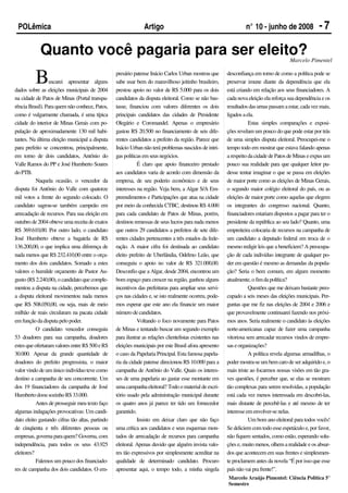 POLêmica                                                       Artigo                                              n° 10 - junho de 2008               -7

            Quanto você pagaria para ser eleito?                                                                                          Marcelo Pimentel


          B      uscarei apresentar alguns
dados sobre as eleições municipais de 2004
                                                  presário patense Inácio Carlos Urban mostrou que
                                                  sabe usar bem do maravilhoso jeitinho brasileiro,
                                                  prestou apoio no valor de R$ 5.000 para os dois
                                                                                                           desconfiança em torno de como a política pode se
                                                                                                           preservar imune diante da dependência que ela
                                                                                                           está criando em relação aos seus financiadores. A
na cidade de Patos de Minas (Portal transpa-      candidatos da disputa eleitoral. Como se não bas-        cada nova eleição ela reforça sua dependência e os
rência Brasil). Para quem não conhece, Patos,     tasse, financiou com valores diferentes os dois          resultados das urnas passam a estar, cada vez mais,
como é vulgarmente chamada, é uma típica          principais candidatos das cidades de Presidente          ligados a ela.
cidade do interior de Minas Gerais com po-        Olegário e Coromandel. Apenas o empresário                          Estas simples comparações e exposi-
pulação de aproximadamente 130 mil habi-          gastou R$ 20.500 no financiamento de seis dife-          ções revelam um pouco do que pode estar por trás
tantes. Na última eleição municipal a disputa     rentes candidatos a prefeito da região. Parece que       de uma simples disputa eleitoral. Preocupei-me o
para prefeito se concentrou, principalmente,      Inácio Urban não terá problemas nascidos de intri-       tempo todo em mostrar que estava falando apenas
em torno de dois candidatos, Antônio do           gas políticas em seus negócios.                          a respeito da cidade de Patos de Minas e expus um
Valle Ramos do PP e José Humberto Soares                     É claro que apoio financeiro prestado         pouco sua realidade para que qualquer leitor pu-
do PTB.                                           aos candidatos varia de acordo com dimensão da           desse tentar imaginar o que se passa em eleições
           Naquela ocasião, o vencedor da         empresa, de seu poderio econômico e de seus              de maior porte como as eleições de Minas Gerais,
disputa foi Antônio do Valle com quatorze         interesses na região. Veja bem, a Algar S/A Em-          o segundo maior colégio eleitoral do país, ou as
mil votos a frente do segundo colocado. O         preendimentos e Participações que atua na cidade         eleições de maior porte como aquelas que elegem
candidato sagrou-se também campeão em             por meio da conhecida CTBC, destinou R$ 4.000            os integrantes do congresso nacional. Quanto,
arrecadação de recursos. Para sua eleição em      para cada candidato de Patos de Minas, porém,            financiadores estariam dispostos a pagar para ter o
outubro de 2004 obteve uma receita de exatos      destinou remessas de seus lucros para nada menos         presidente da república ao seu lado? Quanto, uma
R$ 369.610,00. Por outro lado, o candidato        que outros 29 candidatos a prefeitos de sete dife-       empreiteira colocaria de recursos na campanha de
José Humberto obteve a bagatela de R$             rentes cidades pertencentes a três estados da fede-      um candidato a deputado federal em troca de o
136.200,00, o que implica uma diferença de        ração. A maior cifra foi destinada ao candidato          mesmo redigir leis que a beneficiem? A preocupa-
nada menos que R$ 232.410,00 entre o orça-        eleito prefeito de Uberlândia, Odelmo Leão, que          ção de cada indivíduo integrante de qualquer po-
mento dos dois candidatos. Somado a estes         conseguiu o apoio no valor de R$ 321.000,00.             der em questão é mesmo as demandas da popula-
valores o humilde orçamento de Pastor Au-         Desconfio que a Algar, desde 2004, encontrou um          ção? Seria o bem comum, em algum momento
gusto (R$ 2.240,00), o candidato que comple-      bom espaço para crescer na região, ganhou alguns         atualmente, o fim da política?
mentou a disputa na cidade, percebemos que        incentivos das prefeituras para ampliar seus servi-                 Questões que me deixam bastante preo-
a disputa eleitoral movimentou nada menos         ços nas cidades e, se isto realmente ocorreu, pode-      cupado a seis meses das eleições municipais. Per-
que R$ 508.050,00, ou seja, mais de meio          mos esperar que este ano ela financie um maior           guntas que me fiz nas eleições de 2004 e 2006 e
milhão de reais circularam na pacata cidade       número de candidatos.                                    que provavelmente continuarei fazendo nos próxi-
em função da disputa pelo poder.                             Voltando o foco novamente para Patos          mos anos. Seria realmente o candidato às eleições
           O candidato vencedor conseguiu         de Minas e tentando buscar um segundo exemplo            norte-americanas capaz de fazer uma campanha
53 doadores para sua campanha, doadores           para ilustrar as relações clientelistas existentes nas   vitoriosa sem arrecadar recursos vindos de empre-
estes que ofertaram valores entre R$ 500 e R$     eleições municipais por este Brasil afora apresento      sas e organizações?
30.000. Apesar da grande quantidade de            o caso da Papelaria Principal. Esta famosa papela-                  A política revela algumas armadilhas, o
doadores do prefeito progressista, o maior        ria da cidade patense direcionou R$ 10.000 para a        poder mostra-se um bem caro de ser adquirido e, o
valor vindo de um único indivíduo teve como       campanha de Antônio do Valle. Quais os interes-          mais triste ao focarmos nossas visões em tão gra-
destino a campanha de seu concorrente. Um         ses de uma papelaria ao gastar esse montante em          ves questões, é perceber que, se elas se mostram
dos 19 financiadores da campanha de José          uma campanha eleitoral? Todo o material de escri-        tão complexas para serem resolvidas, a população
Humberto doou sozinho R$ 33.000.                  tório usado pela administração municipal durante         está cada vez menos interessada em descobri-las,
           Antes de prosseguir meu texto faço     os quatro anos já parece ter tido um fornecedor          mais distante de percebê-las e até mesmo de ter
algumas indagações provocativas: Um candi-        garantido.                                               interesse em envolver-se nelas.
dato eleito gastando cifras tão altas, partindo              Insisto em deixar claro que não faço                     Um bom ano eleitoral para todos vocês!
de cinqüenta e três diferentes pessoas ou         uma crítica aos candidatos e seus esquemas mon-          Se deliciem com todo esse espetáculo e, por favor,
empresas, governa para quem? Governa, com         tados de arrecadação de recursos para campanha           não fiquem sentados, como estão, esperando solu-
independência, para todos os seus 43.925          eleitoral. Apenas duvido que alguém invista valo-        ções e, muito menos, olhem a realidade e os absur-
eleitores?                                        res tão expressivos por simplesmente acreditar na        dos que acontecem em suas frentes e simplesmen-
           Falemos um pouco dos financiado-       qualidade de determinado candidato. Procuro              te proclamem antes da novela “É por isso que esse
res de campanha dos dois candidatos. O em-        apresentar aqui, o tempo todo, a minha singela           país não vai pra frente!”.
                                                                                                           Marcelo Araújo Pimentel: Ciência Política 5°
                                                                                                           Semestre
 