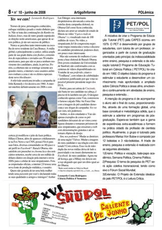 8 - n° 10 - junho de 2008                                                     Artigo/Informe                                                   POLêmica
                           Leonardo Rodrigues              Lee Ettinger, uma internauta
  Yes we can!                                              despretensiosa alavancada a uma das
                                                           estrelas desta campanha eleitoral, ou
  Nomes de peso, personagens conhecidos,
                                                           Obama Girl como ficou conhecida;
enfoque midiático pesado e muito dinheiro gas-
                                                           declara seu amor ao senador do estado de
to. Não se trata das continuações de Rambo ou
                                                           Illinois no vídeo “I got a crush on
Indiana Jones, mas de outro grande espetáculo:                                                                    A iniciativa de criar o Programa de Educa-
                                                           Obama” (1), visualizado mais de 100
as eleições norte-americanas, que apesar de se-                                                                 ção Tutorial (PET) pela CAPES ocorreu em
                                                           milhões de vezes. No vídeo, a
rem política, já são um sucesso de público.
                                                           simpatizante fiel do congressista negro              1979. O PET é desenvolvido por grupos de
  Nunca se percebeu tanto interessante na esco-
                                                           veste roupas minúsculas e torna o discurso
lha do novo residente da Casa Branca. A mídia                                                                   estudantes, com tutoria de um professor, or-
                                                           do candidato presidencial, podemos dizer,
global, e principalmente a yankee, utiliza ampla                                                                ganizados a partir de cursos de graduação
                                                           um pouco mais interessante.
parte de sua grade diária com flashes, comentá-
                                                              Mas não somente de mulheres é com-                orientados pelo princípio da indissociabilidade
rios de especialistas e enviados aos 50 estados
                                                           posta a base eleitoral de Barack Obama.
americanos, para que não se perca nenhum mo-                                                                    entre ensino, pesquisa e extensão e da edu-
                                                           Dois jovens estudantes da Universidade
vimento dos candidatos, ainda, às prévias. Po-                                                                  cação tutorial.O Programa de Educação Tu-
                                                           de Stanford, não conformados com as
rém, a cobertura não se restringe somente aos
                                                           centenas de vídeos disponibilizados no               torial em Ciência Política ( PET/POL) foi cria-
grandes meios, a internet e seus usuários anôni-
                                                           Youtube de seu preferido, criam o                    do em 1992. O objetivo básico do programa é
mos roubam a cena e são os efeitos especiais
                                                           “YouBama”, com relatos de celebridades
deste novo blockbuster.                                                                                         estimular o estudante a desenvolver um co-
                                                           e anônimos justificando por que votar no
  A televisão americana invadiu a campanha de
                                                           possível primeiro presidente negro dos               nhecimento mais aprofundado e ampliado
John Kennedy e foi decisiva em 1960. A inter-
                                                           EUA.                                                 sobre Ciência Política e áreas afins, envolven-
net interfere definitivamente em 2008 e com
                                                              Porém, para um artista de Cincinatti,
                                                           não basta ter seu candidato na cabeça, é             do-o continuamente em atividades de ensino,
                                                           preciso tê-lo também nos pés. O designer             pesquisa e extensão. .
                                                           conhecido apenas como Van, customizou                  A intenção do programa é de acompanhar
                                                           o famoso calçado Nike Air Force One
                                                           com a imagem do pré-candidato demo-                  o aluno até o final do curso, proporcionando-
                                                           crata e seu slogan de campanha: Yes we               lhe, através de uma formação global, uma
                                                           can (sim, nós podemos).                              base conceitual e metodológica sólida, que o
                                                              Amber, os dois estudantes e Van são
                                                                                                                estimule a adentrar em programas de pós-
                                                           apenas exemplos de como os pré-
                                                           candidatos deixaram de ser vistos como               graduação. Espera-se também que a gama
                                                           figuras distantes e tornaram próximos de             de experiências extra-acadêmicas o formem
                                                           seus simpatizantes, que enxurram a web
                                                                                                                na prática cidadã da profissão de cientista
                                                           com demonstrações gratuitas e até os
                                                           tornam objetos de desejo.                            político. Atualmente, o grupo é tutorado pela
certeza já modificou o jeito de fazer política.               Sim, nos podemos! Mudar as diretrizes             professora Marisa Von Bulow e composto por
Hillary Clinton, além de aparecer cotidianamen-            de uma nação? Talvez. Mudar a imagem
te na Fox News e na CNN, possui Flirck para                                                                     12 bolsistas e 3 não-bolsistas. A tríade de
                                                           do meu candidato e sua relação com elei-
suas fotos, diversas comunidades no Myspace e              torado? Com certeza. Essa via de mão-                ensino, pesquisa e extensão é realizada com
até perfil no Facebook*. Barack Obama, não                 dupla das novas mídias deixa de lado a               as seguintes atividades:
satisfeito em preencher os chroma keys dos noti-           passividade e me insere diretamente no
ciários noturnos, recebe cerca de um milhão de                                                                  1)Ensino: Política e vocação, bate-papo aca-
                                                           Facebook de meu candidato. Agora me
dólares diários em doação pela internet e envia            dê licença, que a Hillary me deixou um               dêmico, Semana Política, Cinema Político;
SMSs para o celular de seus simpatizantes. Fora            scrap alegando que quer um tênis igual ao            2)Pesquisa: O tema da pesquisa do PET se-
as empreitadas oficiais, a internet 2.0 trouxe uma         do Obama.
nova fonte de produção midiática, o usuário.                                                                    rá ação coletiva transnacional, tendo como
                                                   *Rede social similar ao Orkut no Brasil
  Quem não gostaria de ter uma bela mulher         (1) http://en.wikipedia.org/wiki/I_Got_a_Crush..._on_Obama   eixo o Fórum Social Mundial;
tendo uma paixonite por você e declarando todas                                                                 3)Extensão: O Projeto de Extensão idealiza-
as suas qualidades a amigos e inimigos? Amber Leonardo Costa Rodrigues:
                                                           Ciência Política 4°Semestre                          do pelo PET/POL é o Leitura Crítica.
 