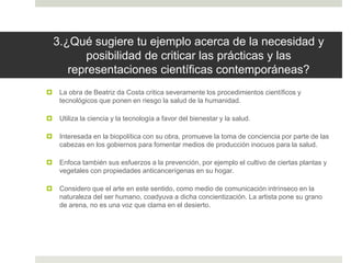 3.¿Qué sugiere tu ejemplo acerca de la necesidad y
posibilidad de criticar las prácticas y las
representaciones científicas contemporáneas?
 La obra de Beatriz da Costa critica severamente los procedimientos científicos y
tecnológicos que ponen en riesgo la salud de la humanidad.
 Utiliza la ciencia y la tecnología a favor del bienestar y la salud.
 Interesada en la biopolítica con su obra, promueve la toma de conciencia por parte de las
cabezas en los gobiernos para fomentar medios de producción inocuos para la salud.
 Enfoca también sus esfuerzos a la prevención, por ejemplo el cultivo de ciertas plantas y
vegetales con propiedades anticancerígenas en su hogar.
 Considero que el arte en este sentido, como medio de comunicación intrínseco en la
naturaleza del ser humano, coadyuva a dicha concientización. La artista pone su grano
de arena, no es una voz que clama en el desierto.
 