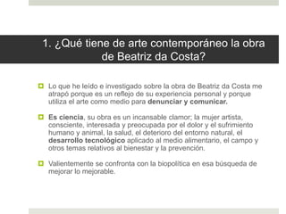 1. ¿Qué tiene de arte contemporáneo la obra
de Beatriz da Costa?
 Lo que he leído e investigado sobre la obra de Beatriz da Costa me
atrapó porque es un reflejo de su experiencia personal y porque
utiliza el arte como medio para denunciar y comunicar.
 Es ciencia, su obra es un incansable clamor; la mujer artista,
consciente, interesada y preocupada por el dolor y el sufrimiento
humano y animal, la salud, el deterioro del entorno natural, el
desarrollo tecnológico aplicado al medio alimentario, el campo y
otros temas relativos al bienestar y la prevención.
 Valientemente se confronta con la biopolítica en esa búsqueda de
mejorar lo mejorable.
 