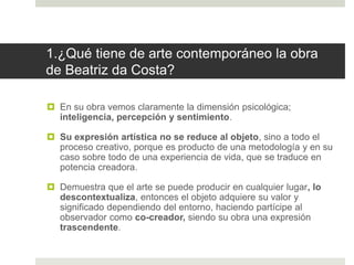 1.¿Qué tiene de arte contemporáneo la obra
de Beatriz da Costa?
 En su obra vemos claramente la dimensión psicológica;
inteligencia, percepción y sentimiento.
 Su expresión artística no se reduce al objeto, sino a todo el
proceso creativo, porque es producto de una metodología y en su
caso sobre todo de una experiencia de vida, que se traduce en
potencia creadora.
 Demuestra que el arte se puede producir en cualquier lugar, lo
descontextualiza, entonces el objeto adquiere su valor y
significado dependiendo del entorno, haciendo partícipe al
observador como co-creador, siendo su obra una expresión
trascendente.
 