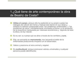 1.¿Qué tiene de arte contemporáneo la obra
de Beatriz da Costa?
 Utiliza el cuerpo, porque ella ha padecido en su propio cuerpo los
estragos del cáncer de mama y traduce ese trance en sus obras y
enfatiza la relación inseparable entre “los problemas ambientales” y “los
problemas de salud” inevitablemente vinculados al tema y a la actuación
de la biopolítica manipulada por intereses económicos y dejando de lado
la ética y la ley natural.
 Es su ser, su cuerpo que se abre a través de los sentidos y cura.
 Ella, se convierte en monumento, nos recuerda el dolor de la
enfermedad produciendo empatía con el observador.
 Valora y posiciona al reino animal y vegetal.
 Es multicultural, porque promueve valores universales y cualquier
persona puede identificarse.
 