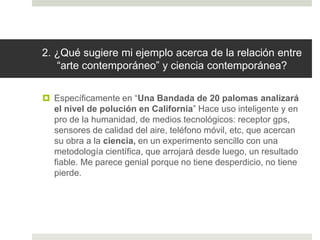 2. ¿Qué sugiere mi ejemplo acerca de la relación entre
“arte contemporáneo” y ciencia contemporánea?
 Específicamente en “Una Bandada de 20 palomas analizará
el nivel de polución en California” Hace uso inteligente y en
pro de la humanidad, de medios tecnológicos: receptor gps,
sensores de calidad del aire, teléfono móvil, etc, que acercan
su obra a la ciencia, en un experimento sencillo con una
metodología científica, que arrojará desde luego, un resultado
fiable. Me parece genial porque no tiene desperdicio, no tiene
pierde.
 