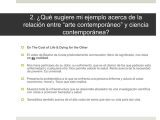 2. ¿Qué sugiere mi ejemplo acerca de la
relación entre “arte contemporáneo” y ciencia
contemporánea?
 En The Cost of Life & Dying for the Other
 El video de Beatriz da Costa profundamente conmovedor, lleno de significado, nos sitúa
en su realidad.
 Nos hace partícipes de su dolor, su sufrimiento, que es el clamor de los que padecen esta
enfermedad o cualquiera otra. Nos permite valorar la salud. Alerta acerca de la necesidad
de prevenir. Es universal.
 Presenta la problemática a la que se enfrenta una persona enferma y aduce al costo
económico, moral y físico que esto implica.
 Muestra toda la infraestructura que se desarrolla alrededor de una investigación científica
con miras a promover bienestar y salud.
 Sensibiliza también acerca de el alto costo de seres que dan su vida para dar vida.
 
