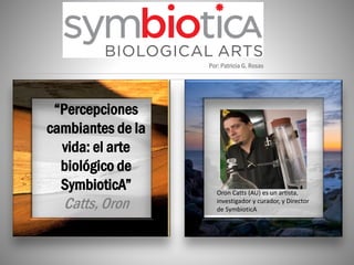 “Percepciones
cambiantes de la
vida: el arte
biológico de
SymbioticA”
Catts, Oron
Por: Patricia G. Rosas
Oron Catts (AU) es un artista,
investigador y curador, y Director
de SymbioticA
 