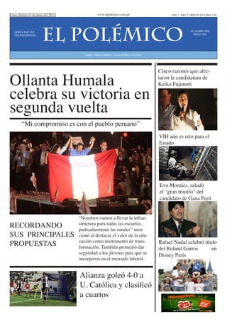 Lima, Martes 14 de junio del 2011             www.elpolemico.com.pe               AÑO 1 NRO 1 PRECIO EN LIMA 1.50




   DEMOCRACIA Y
   TRANSPARENCIA
                       EL POLéMICO                                                             EL DIARIO DEL
                                                                                                 SIGLO XX1




                                       DIRECTOR GENERAL : ALEJANDRO GALDOS




Ollanta Humala
                                                                             Cinco razones que afec-
                                                                             taron la candidatura de


celebra su victoria en
                                                                             Keiko Fujimori



segunda vuelta
        “Mi compromiso es con el pueblo peruano”
                                                                             VIH aún es reto para el
                                                                             Estado




                                                                             Evo Morales, saludó
                                                                             el “gran triunfo” del
                                                                             candidato de Gana Perú


                                    “Nosotros vamos a llevar la infrae-
RECORDANDO                          structura para todas las escuelas,
                                    particularmente las rurales” men-
SUS PRINCIPALES                     cionó al destacar el valor de la edu-
PROPUESTAS                          cación como instrumento de trans-
                                    formación. También prometió dar
                                                                             Rafael Nadal celebró título
                                                                             del Roland Garros        en
                                    seguridad a los jóvenes para que se      Disney París
                                    incorporen en el mercado laboral.


                                    Alianza goleó 4-0 a
                                    U. Católica y clasificó
                                    a cuartos
 