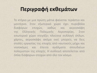 Περιγραφή εκθεμάτων
Το κτήριο με μια πρώτη μάτια φαίνεται τεράστιο και
μοντέρνο. Στον εξωτερικό χώρο έχει πυροβόλα
διαφόρων εποχών, καθώς και αεροσκάφη
της Ελληνικής Πολεμικής Αεροπορίας. Στον
εσωτερικό χώρο στεγάζει πλούσια συλλογή όπλων,
χάρτες, αεροσκάφη ακόμα εκεί μπορείς να δεις
στολές εργασίας της εποχής από ναυτικούς μέχρι και
νοσοκόμες και έπειτα αγάλματα σπουδαίων
πολεμιστών της εποχής. Η συλλογή αποτελείται από
όπλα διάφορων εποχών από όλο τον κόσμο.
 