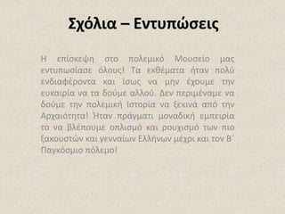 Σχόλια – Εντυπώσεις
Η επίσκεψη στο πολεμικό Μουσείο μας
εντυπωσίασε όλους! Τα εκθέματα ήταν πολύ
ενδιαφέροντα και ίσως να μην έχουμε την
ευκαιρία να τα δούμε αλλού. Δεν περιμέναμε να
δούμε την πολεμική Ιστορία να ξεκινά από την
Αρχαιότητα! Ήταν πράγματι μοναδική εμπειρία
το να βλέπουμε οπλισμό και ρουχισμό των πιο
ξακουστών και γενναίων Ελλήνων μέχρι και τον Β΄
Παγκόσμιο πόλεμο!
 