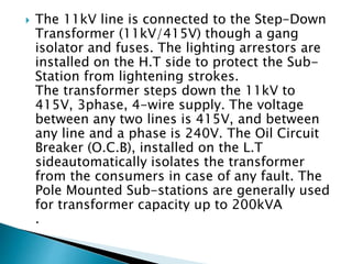  The 11kV line is connected to the Step-Down
Transformer (11kV/415V) though a gang
isolator and fuses. The lighting arres...