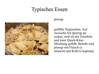 Typisches Essen
pierogi
gefüllte Teigtaschen. Auf
russische Art (pierogi po
rusku), sind sie mit Zwiebeln
und einer Quark-Käse-
Mischung gefüllt. Beliebt sind
pierogi mit Fleisch (z
mięsem) und Kohl (z kapustą)
 