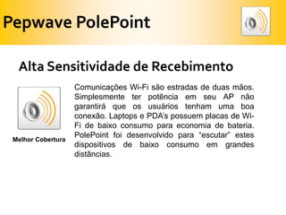 Pepwave PolePointAlta Sensitividade de RecebimentoComunicações Wi-Fi são estradas de duas mãos. Simplesmente ter potência em seu AP não garantirá que os usuários tenham uma boa conexão. Laptops e PDA’s possuem placas de Wi-Fi de baixo consumo para economia de bateria. PolePoint foi desenvolvido para “escutar” estes dispositivos de baixo consumo em grandes distâncias.Melhor Cobertura