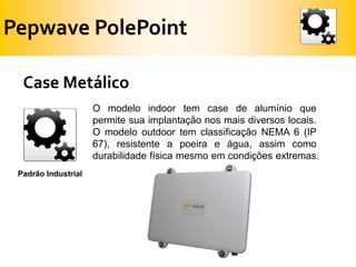 Pepwave PolePointCase MetálicoO modelo indoor tem case de alumínio que permite sua implantação nos mais diversos locais. O modelo outdoor tem classificação NEMA 6 (IP 67), resistente a poeira e água, assim como durabilidade física mesmo em condições extremas.Padrão Industrial 