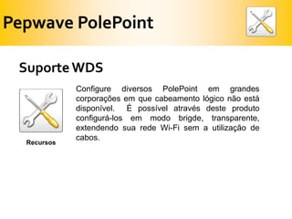 PepwavePolePointSuporte WDSConfigure diversos PolePoint em grandes corporações em que cabeamento lógico não está disponível.  É possível através deste produto configurá-los em modo brigde, transparente, extendendo sua rede Wi-Fi sem a utilização de cabos.Recursos