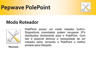 PepwavePolePointModoRoteadorPolePoint possui um modo roteador built-in. Dispositivos conectados podem recuperar IP’s distribuidos diretamente para o PolePoint. Com isto é possível eliminar a necessidade de um roteador extra, tornando o PolePoint o melhor produto para Hotspots.Recursos