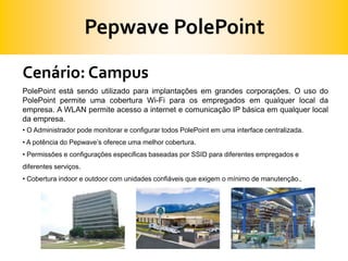 Pepwave PolePointCenário: CampusPolePoint está sendo utilizado para implantações em grandes corporações. O uso do PolePoint permite uma cobertura Wi-Fi para os empregados em qualquer local da empresa. A WLAN permite acesso a internet e comunicação IP básica em qualquer local da empresa. O Administrador pode monitorar e configurar todos PolePoint em uma interface centralizada.