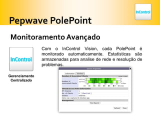 Pepwave PolePointMonitoramentoAvançadoCom o InControlVision, cada PolePoint é monitorado automaticamente. Estatísticas são armazenadas para analise de rede e resolução de problemas.GerenciamentoCentralizado