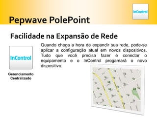 Pepwave PolePointFacilidade na Expansão de RedeQuando chega a hora de expandir sua rede, pode-se aplicar a configuração atual em novos dispositivos. Tudo que você precisa fazer é conectar o equipamento e o InControlprogamará o novo dispositivo.GerenciamentoCentralizado