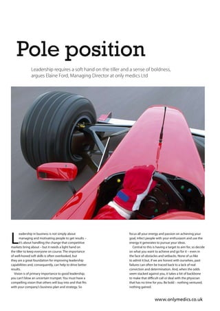 Pole position
               Leadership requires a soft hand on the tiller and a sense of boldness,
               argues Elaine Ford, Managing Director at only medics Ltd




L
       eadership in business is not simply about                focus all your energy and passion on achieving your
       managing and motivating people to get results –          goal, infect people with your enthusiasm and use the
       it’s about handling the change that competitive          energy it generates to pursue your ideas.
markets bring about – but it needs a light hand on                 Central to this is having a target to aim for, so decide
the tiller to keep everyone on course. The importance           on what you want to achieve and go for it – even in
of well-honed soft skills is often overlooked, but              the face of obstacles and setbacks. None of us like
they are a great foundation for improving leadership            to admit it but, if we are honest with ourselves, past
capabilities and, consequently, can help to drive better        failures can often be traced back to a lack of real
results.                                                        conviction and determination. And, when the odds
  Vision is of primary importance to good leadership;           seem stacked against you, it takes a bit of backbone
you can’t blow an uncertain trumpet. You must have a
                                                                that has no time for you. Be bold – nothing ventured,
with your company’s business plan and strategy. So              nothing gained.


                                                                                   www.onlymedics.co.uk
 