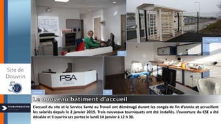 L’accueil du site et le Service Santé au Travail ont déménagé durant les congés de fin d’année et accueillent
les salariés depuis le 2 janvier 2019. Trois nouveaux tourniquets ont été installés. L’ouverture du CSE a été
décalée et il ouvrira ses portes le lundi 14 janvier à 12 h 30.
Site de
Douvrin
SST
SSTAccueil
Tourniquet
 