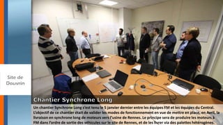 Un chantier Synchrone Long s’est tenu le 5 janvier dernier entre les équipes FM et les équipes du Central.
L’objectif de ce chantier était de valider les modes de fonctionnement en vue de mettre en place, en Avril, la
livraison en synchrone long de moteurs vers l’usine de Rennes. Le principe sera de produire les moteurs à
FM dans l’ordre de sortie des véhicules sur le site de Rennes, et de les livrer via des palettes hétérogènes.
 