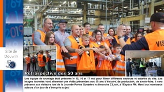 Une équipe de tournage était présente le 15, 16 et 17 mai pour filmer différents secteurs et salariés du site. Les
images tournées vont alimenter une vidéo présentant nos 50 ans d’histoire, de production, de savoir-faire. Il sera
présenté aux visiteurs lors de la Journée Portes Ouvertes le dimanche 23 juin, à l’Espace FM. Merci aux nombreux
acteurs d’un jour de s’être pris au jeu !
Site de
Douvrin
 