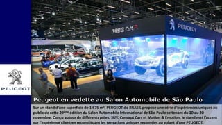 Sur un stand d’une superficie de 1 675 m², PEUGEOT do BRASIL propose une série d’expériences uniques au
public de cette 29ème édition du Salon Automobile International de São-Paulo se tenant du 10 au 20
novembre. Conçu autour de différents pôles, SUV, Concept Cars et Motion & Emotion, le stand met l’accent
sur l’expérience client en reconstituant les sensations uniques ressenties au volant d’une PEUGEOT.
 