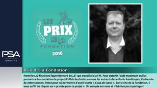 Parmi les 20 finalistes figure Bernard BILLET qui travaille à la FM. Pour obtenir l'aide maximum qui lui
permettra de concrétiser le projet d'offrir des loisirs comme les autres à des enfants handicapés, il a besoin
de votre soutien. Votez pour lui permettre d'avoir le prix « Coup de Cœur ». Sur le site de la Fondation, il
vous suffit de cliquer sur « je vote pour ce projet ». On compte sur vous et n’hésitez pas à partager !
 