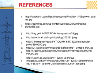 http://stockarch.com/files/imagecache/Preview/11/05/power_cabl
es.jpg
1
https://coxwood.com/wp-content/uploads/2012/05/penta-
poleWEB.jpg2
http://img.getit.in/PD7SIDA41easycapture24.jpg3
http://www.in.all.biz/img/in/catalog/205281.jpeg4
http://3.imimg.com/data3/YT/OQ/MY-6577602/steel-tubular-
poles-250x250.jpg5
http://i01.i.aliimg.com/img/pb/588/219/811/811219588_994.jpg6
http://l.rgbimg.com/cache1tOiko/users/m/mz/mzacha/600/nS
PdCaC.jpg
7
http://i.guim.co.uk/static/w-1225/h--/q-95/sys-
images/Guardian/Pix/pictures/2015/4/9/1428574580799/91c3
5834-dd3d-419c-be7e-257c5ac96dfa-2060x1236.jpeg
8
 