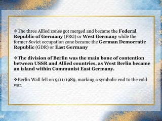 The three Allied zones got merged and became the Federal
Republic of Germany (FRG) or West Germany while the
former Soviet occupation zone became the German Democratic
Republic (GDR) or East Germany
The division of Berlin was the main bone of contention
between USSR and Allied countries, as West Berlin became
an island within Communist East Germany.
Berlin Wall fell on 9/11/1989, marking a symbolic end to the cold
war.
 