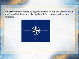 NATO countries agreed to regard an attack on any one of them as an
attack on all of them, and placing their defence forces under a joint
command.
 
