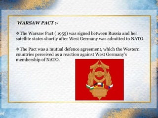 WARSAW PACT :-
The Warsaw Pact ( 1955) was signed between Russia and her
satellite states shortly after West Germany was admitted to NATO.
The Pact was a mutual defence agreement, which the Western
countries perceived as a reaction against West Germany's
membership of NATO.
 