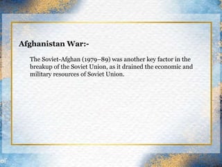 Afghanistan War:-
The Soviet-Afghan (1979–89) was another key factor in the
breakup of the Soviet Union, as it drained the economic and
military resources of Soviet Union.
 