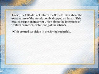 Also, the USA did not inform the Soviet Union about the
exact nature of the atomic bomb, dropped on Japan. This
created suspicion in Soviet Union about the intentions of
western countries, embittering of the alliance.
This created suspicion in the Soviet leadership.
 