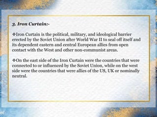 3. Iron Curtain:-
Iron Curtain is the political, military, and ideological barrier
erected by the Soviet Union after World War II to seal off itself and
its dependent eastern and central European allies from open
contact with the West and other non-communist areas.
On the east side of the Iron Curtain were the countries that were
connected to or influenced by the Soviet Union, while on the west
side were the countries that were allies of the US, UK or nominally
neutral.
 