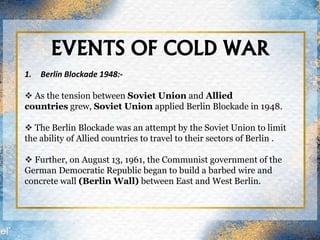 EVENTS OF COLD WAR
1. Berlin Blockade 1948:-
 As the tension between Soviet Union and Allied
countries grew, Soviet Union applied Berlin Blockade in 1948.
 The Berlin Blockade was an attempt by the Soviet Union to limit
the ability of Allied countries to travel to their sectors of Berlin .
 Further, on August 13, 1961, the Communist government of the
German Democratic Republic began to build a barbed wire and
concrete wall (Berlin Wall) between East and West Berlin.
 