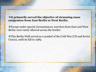 It primarily served the objective of stemming mass
emigration from East Berlin to West Berlin.
Except under special circumstances, travelers from East and West
Berlin were rarely allowed across the border.
This Berlin Wall served as a symbol of the Cold War (US and Soviet
Union), until its fall in 1989.
 