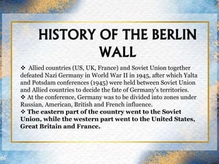 HISTORY OF THE BERLIN
WALL
 Allied countries (US, UK, France) and Soviet Union together
defeated Nazi Germany in World War II in 1945, after which Yalta
and Potsdam conferences (1945) were held between Soviet Union
and Allied countries to decide the fate of Germany’s territories.
 At the conference, Germany was to be divided into zones under
Russian, American, British and French influence.
 The eastern part of the country went to the Soviet
Union, while the western part went to the United States,
Great Britain and France.
 