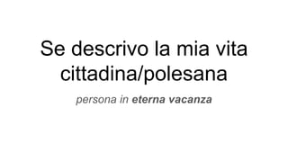 Se descrivo la mia vita
cittadina/polesana
persona in eterna vacanza
 