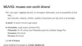 MUVIG: museo con occhi diversi
Per i più pigri: il parco davanti, lo immagino attrezzato, con la possibilità di fare
bbq, …
pan biscotto, salame, clinton, quattro chiacchere con gli amici e la famiglia
A piedi: In pochi minuti sugli argini
In bicicletta, sugli argini (sinistra Po):
Polesella 10-15 minuti (da Polesella parte la ciclabile Adige-Po)
Crespino 45 minuti
Ferrara 45 minuti
Le vie d’acqua
NON DIMENTICHIAMO le COSE SEMPLICI
 
