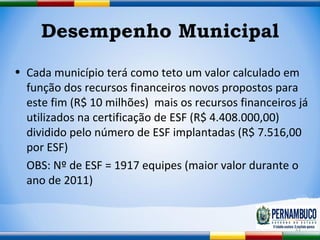 Desempenho Municipal Cada município terá como teto um valor calculado em função dos recursos financeiros novos propostos para este fim (R$ 10 milhões)  mais os recursos financeiros já utilizados na certificação de ESF (R$ 4.408.000,00) dividido pelo número de ESF implantadas (R$ 7.516,00 por ESF) OBS: Nº de ESF = 1917 equipes (maior valor durante o ano de 2011) 