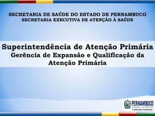 SECRETARIA DE SAÚDE DO ESTADO DE PERNAMBUCO SECRETARIA EXECUTIVA DE ATENÇÃO À SAÚDE Superintendência de Atenção Primária Gerência de Expansão e Qualificação da Atenção Primária 