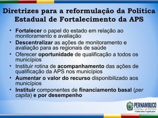 Diretrizes para a reformulação da Política Estadual de Fortalecimento da APS Fortalecer  o papel do estado em relação ao monitoramento e avaliação Descentralizar  as ações de monitoramento e avaliação para as regionais de saúde Oferecer  oportunidade  de qualificação a todos os municípios Instituir rotina de  acompanhamento  das ações de qualificação da APS nos municípios Aumentar o valor do recurso  disponibilizado aos municípios Instituir  componentes de  financiamento basal  ( per capita )  e   por desempenho 