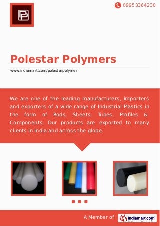 09953364230
A Member of
Polestar Polymers
www.indiamart.com/polestarpolymer
We are one of the leading manufacturers, importers
and exporters of a wide range of Industrial Plastics in
the form of Rods, Sheets, Tubes, Proﬁles &
Components. Our products are exported to many
clients in India and across the globe.
 