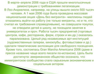 В марте–апреле 2006 года в США прошли многотысячные демонстрации с требованиями легализации.  В Лос-Анджелесе, например, на улицы вышло около 500 тысяч человек. А 1 мая 2006 года была проведена массовая национальная акция «День без мигранта» -миллионы людей отказались выйти на работу (не только мигранты, но и те, кто считал их требования справедливыми), не совершали покупок, не отводили детей в школу, не посещали занятия в университетах и проч. Работа тысяч предприятий (торговых центров, кафе, ресторанов, ферм, строек и мн.др.) оказалась парализована. Целый ряд независимых арт-институций (художественные галереи, киноклубы, фотовыставки и др.) сделали тематические экспозиции для свободного посещения. Кроме того, состоялась Gran Marcha Americana 2006 (даже в прессе название чаще всего писали по-испански). Цель была достигнута: американское общество осознало, что иммигрантское сообщество стало серьезным экономическим и социальным актором .  