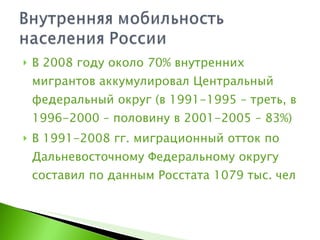 В 2008 году около 70% внутренних мигрантов аккумулировал Центральный федеральный округ (в 1991-1995 – треть, в 1996-2000 – половину в 2001-2005 – 83%) В 1991-2008 гг. миграционный отток по Дальневосточному Федеральному округу составил по данным Росстата 1079 тыс. чел 