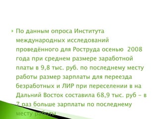 По данным опроса Института международных исследований проведённого для Роструда осенью  2008 года при среднем размере заработной платы в 9,8 тыс. руб. по последнему месту работы размер зарплаты для переезда безработных и ЛИР при переселении в на Дальний Восток составила 68,9 тыс. руб - в 7 раз больше зарплаты по последнему месту работы  