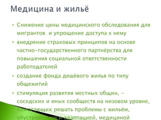 Снижение цены медицинского обследования для мигрантов  и упрощение доступа к нему  внедрение страховых принципов на основе частно-государственного партнёрства для повышения социальной ответственности работодателей создание фонда дешёвого жилья по типу общежитий стимуляция развития местных общин, - соседских и иных сообществ на низовом уровне, помогающих решать проблемы с жильём, обустройством и адаптацией, медициной 